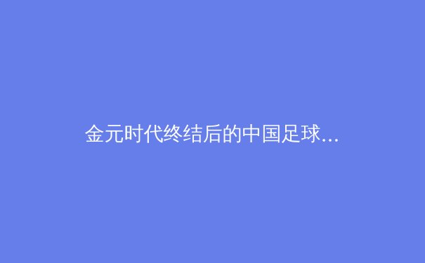 金元时代终结后的中国足球：青训体系重构与职业联赛的十字路口