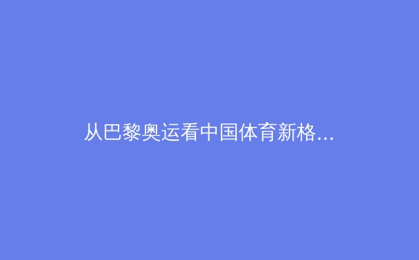 从巴黎奥运看中国体育新格局：金牌之外的价值重构与全民体育觉醒